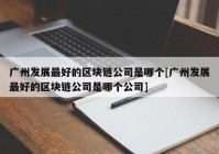 广州发展最好的区块链公司是哪个[广州发展最好的区块链公司是哪个公司]